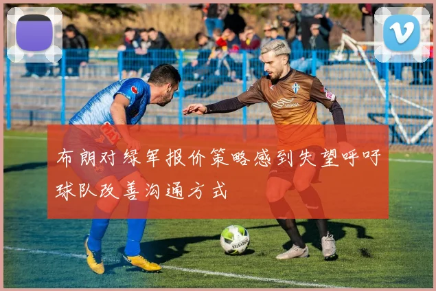 布朗对绿军报价策略感到失望呼吁球队改善沟通方式