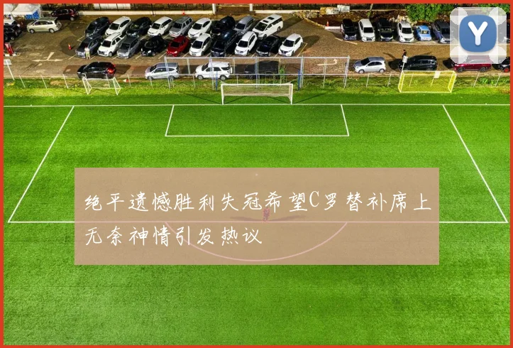 绝平遗憾胜利失冠希望C罗替补席上无奈神情引发热议