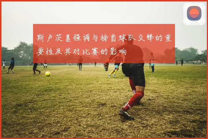 斯卢茨基强调与榜首球队交锋的重要性及其对比赛的影响
