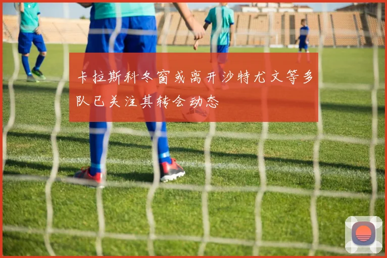 卡拉斯科冬窗或离开沙特尤文等多队已关注其转会动态