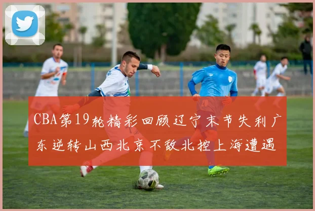 CBA第19轮精彩回顾辽宁末节失利广东逆转山西北京不敌北控上海遭遇浙江重创