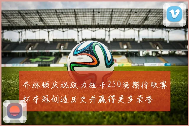 乔林顿庆祝效力纽卡250场期待联赛杯夺冠创造历史并赢得更多荣誉