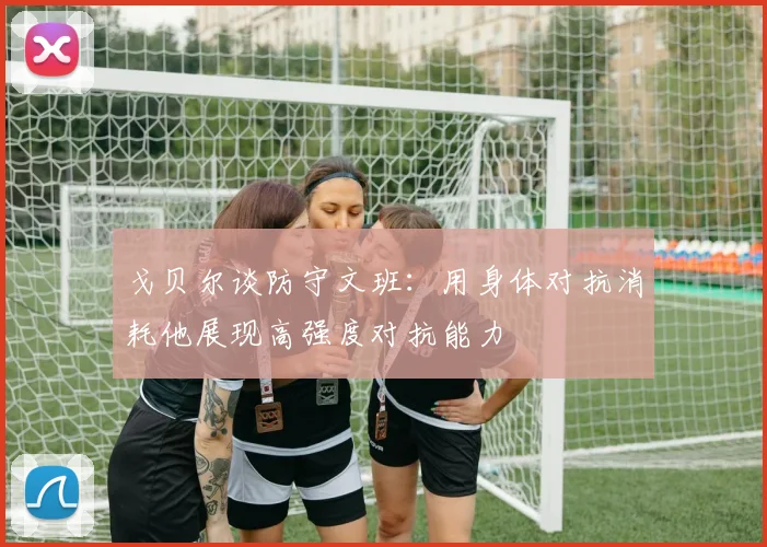 戈贝尔谈防守文班：用身体对抗消耗他展现高强度对抗能力