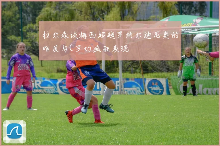 拉尔森谈梅西超越罗纳尔迪尼奥的难度与C罗的疯狂表现