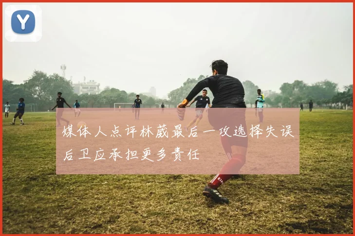 媒体人点评林葳最后一攻选择失误后卫应承担更多责任