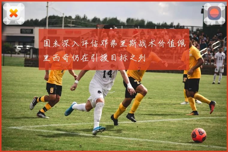国米深入评估邓弗里斯战术价值佩里西奇仍在引援目标之列
