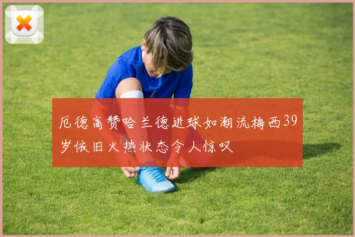 厄德高赞哈兰德进球如潮流梅西39岁依旧火热状态令人惊叹