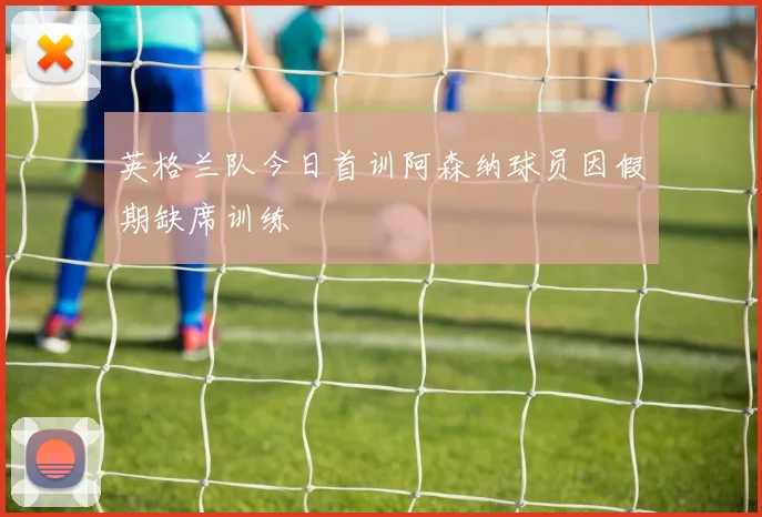 英格兰队今日首训阿森纳球员因假期缺席训练