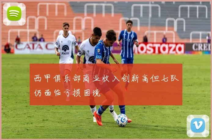 西甲俱乐部商业收入创新高但七队仍面临亏损困境