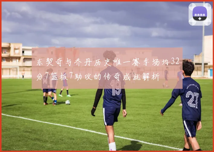 东契奇与乔丹历史唯一赛季场均32分7篮板7助攻的传奇成就解析