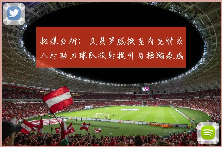 拓媒分析：交易罗威换克内克特或八村助力球队投射提升与杨瀚森成长